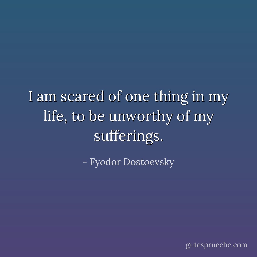 I am scared of one thing in my life, to be unworthy of my sufferings. - Fyodor Dostoevsky