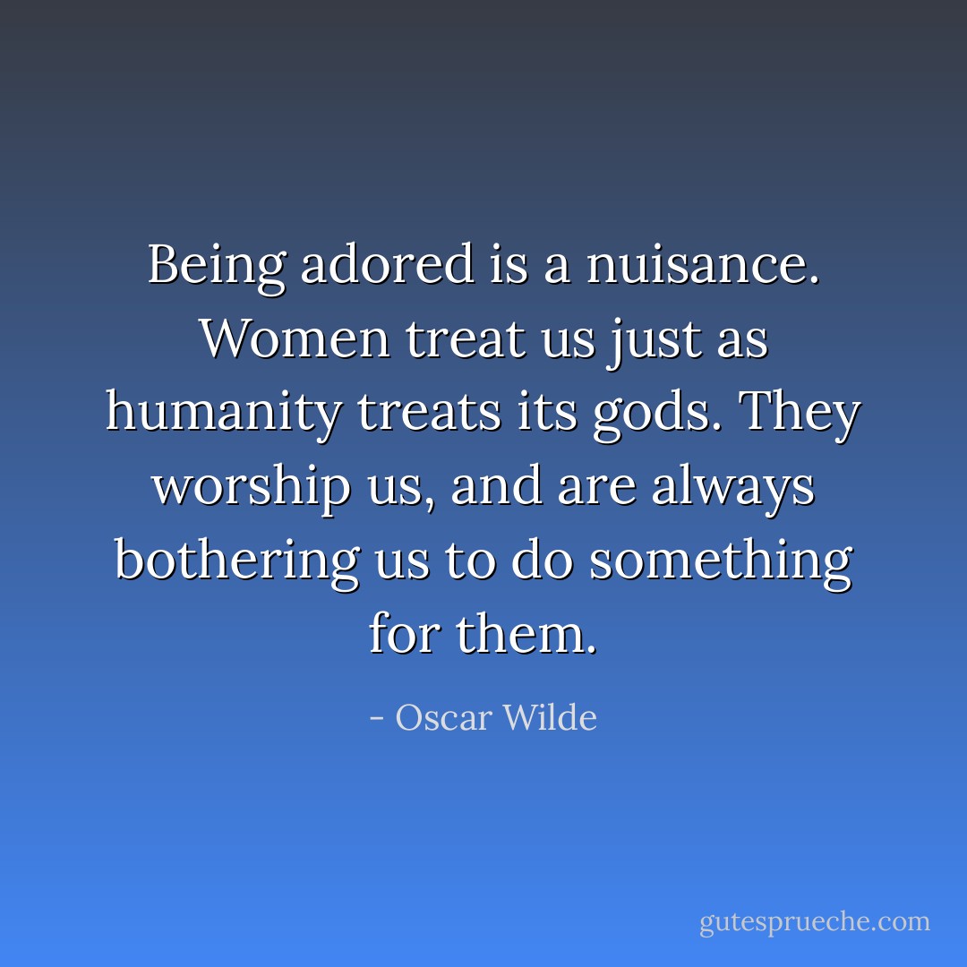 Being adored is a nuisance. Women treat us just as humanity treats its gods. They worship us, and are always bothering us to do something for them. - Oscar Wilde