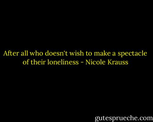 After all who doesn't wish to make a spectacle of their loneliness - Nicole Krauss