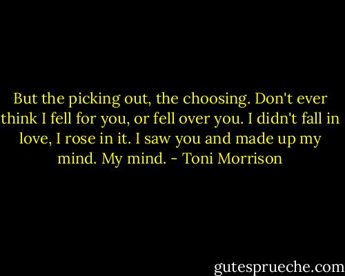 But the picking out, the choosing. Don't ever think I fell for you, or fell over you. I didn't fall in love, I rose in it. I saw you and made up my mind. My mind. - Toni Morrison