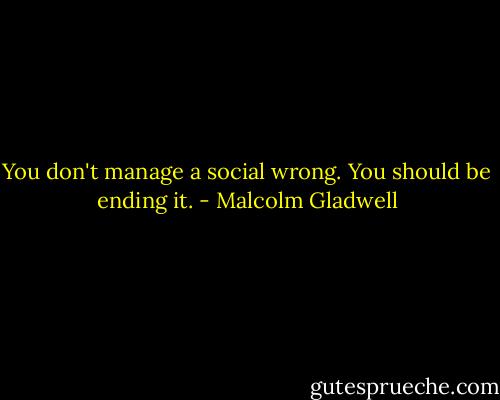 You don't manage a social wrong. You should be ending it. - Malcolm Gladwell