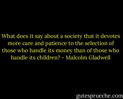 What does it say about a society that it devotes more care and patience to the selection of those who handle its money than of those who handle its children? - Malcolm Gladwell