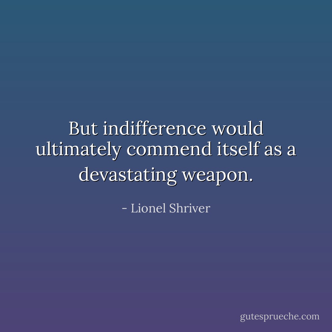 But indifference would ultimately commend itself as a devastating weapon. - Lionel Shriver