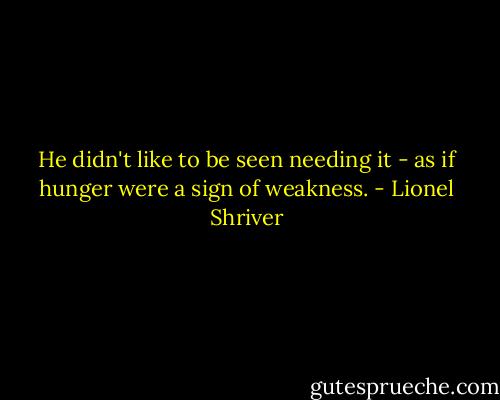 He didn't like to be seen needing it - as if hunger were a sign of weakness. - Lionel Shriver