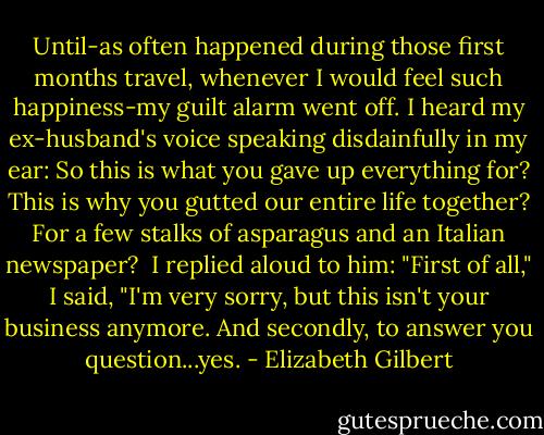 Until-as often happened during those first months travel, whenever I would feel such happiness-my guilt alarm went off. I heard my ex-husband's voice speaking disdainfully in my ear: So this is what you gave up everything for? This is why you gutted our entire life together? For a few stalks of asparagus and an Italian newspaper?<br /> I replied aloud to him: "First of all," I said, "I'm very sorry, but this isn't your business anymore. And secondly, to answer you question...yes. - Elizabeth Gilbert