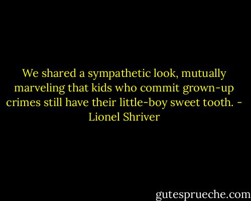 We shared a sympathetic look, mutually marveling that kids who commit grown-up crimes still have their little-boy sweet tooth. - Lionel Shriver
