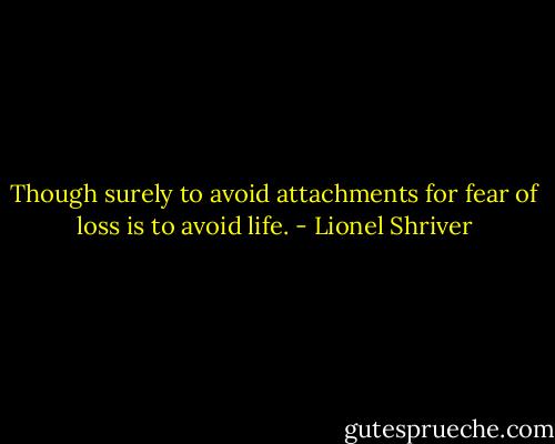 Though surely to avoid attachments for fear of loss is to avoid life. - Lionel Shriver