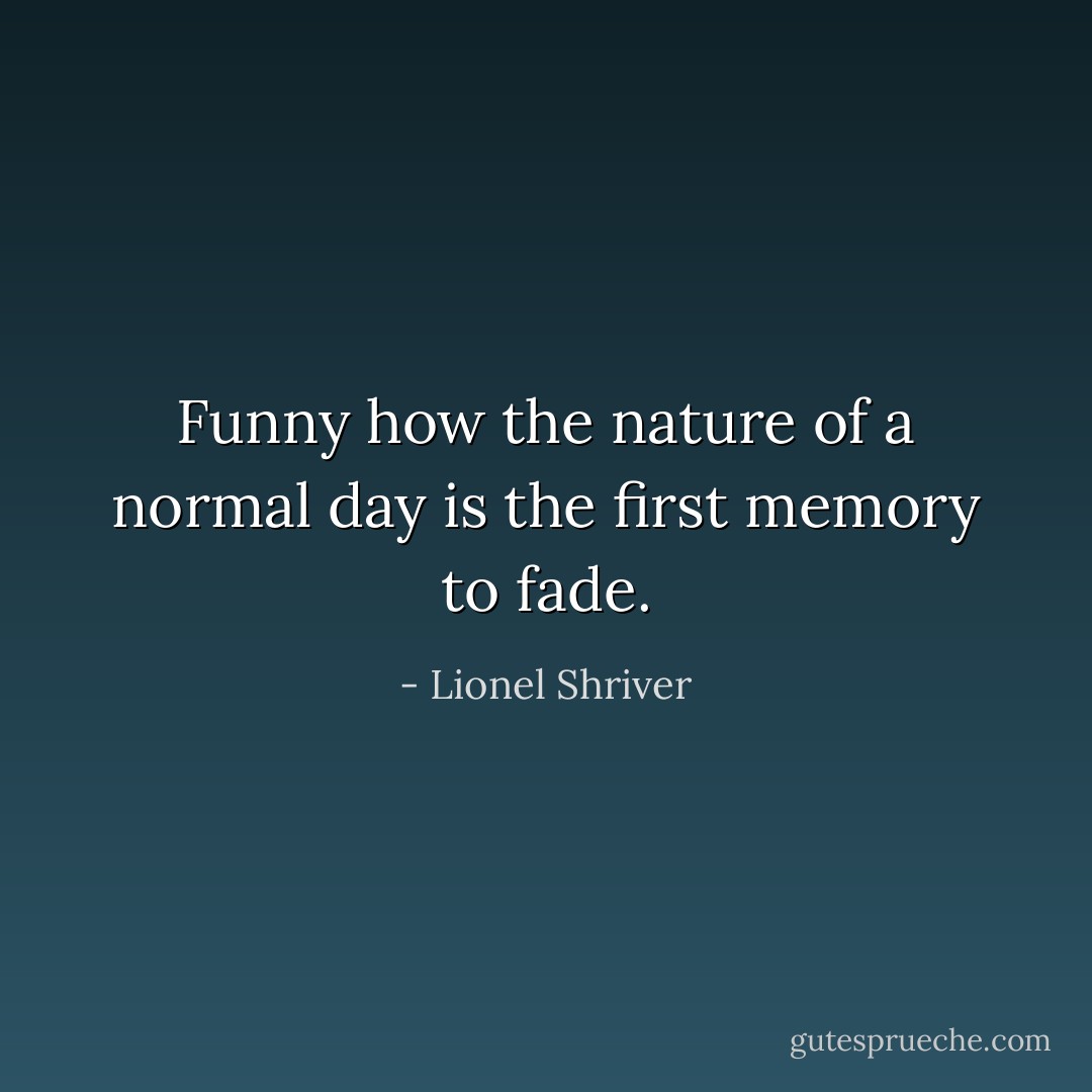 Funny how the nature of a normal day is the first memory to fade. - Lionel Shriver