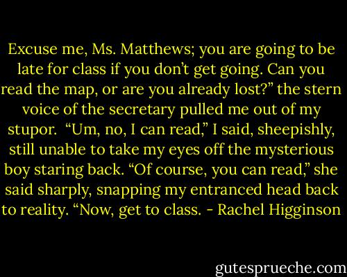 Excuse me, Ms. Matthews; you are going to be late for class if you don’t get going. Can you read the map, or are you already lost?” the stern voice of the secretary pulled me out of my stupor. <br />“Um, no, I can read,” I said, sheepishly, still unable to take my eyes off the mysterious boy staring back.<br />“Of course, you can read,” she said sharply, snapping my entranced head back to reality. “Now, get to class. - Rachel Higginson
