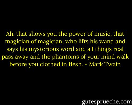 Ah, that shows you the power of music, that magician of magician, who lifts his wand and says his mysterious word and all things real pass away and the phantoms of your mind walk before you clothed in flesh. - Mark Twain
