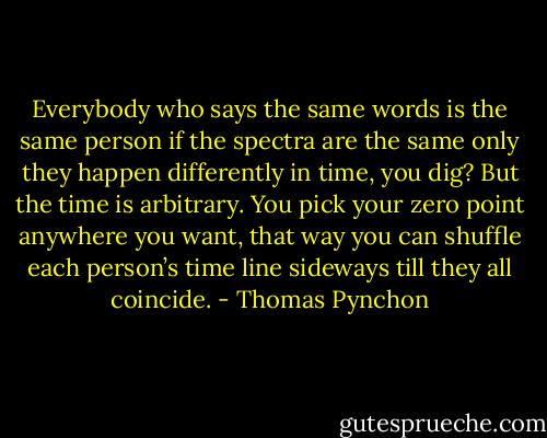 Everybody who says the same words is the same person if the spectra are the same only they happen differently in time, you dig? But the time is arbitrary. You pick your zero point anywhere you want, that way you can shuffle each person’s time line sideways till they all coincide. - Thomas Pynchon