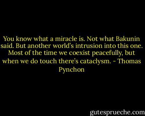 You know what a miracle is. Not what Bakunin said. But another world’s intrusion into this one. Most of the time we coexist peacefully, but when we do touch there’s cataclysm. - Thomas Pynchon