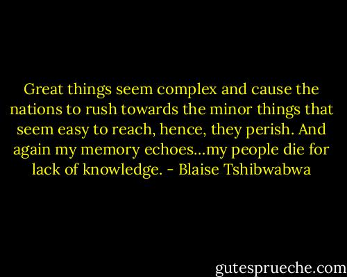 Great things seem complex and cause the nations to rush towards the minor things that seem easy to reach, hence, they perish. And again my memory echoes…my people die for lack of knowledge. - Blaise Tshibwabwa
