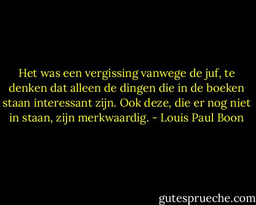 Het was een vergissing vanwege de juf, te denken dat alleen de dingen die in de boeken staan interessant zijn. Ook deze, die er nog niet in staan, zijn merkwaardig. - Louis Paul Boon