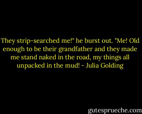 They strip-searched me!" he burst out. "Me! Old enough to be their grandfather and they made me stand naked in the road, my things all unpacked in the mud! - Julia Golding