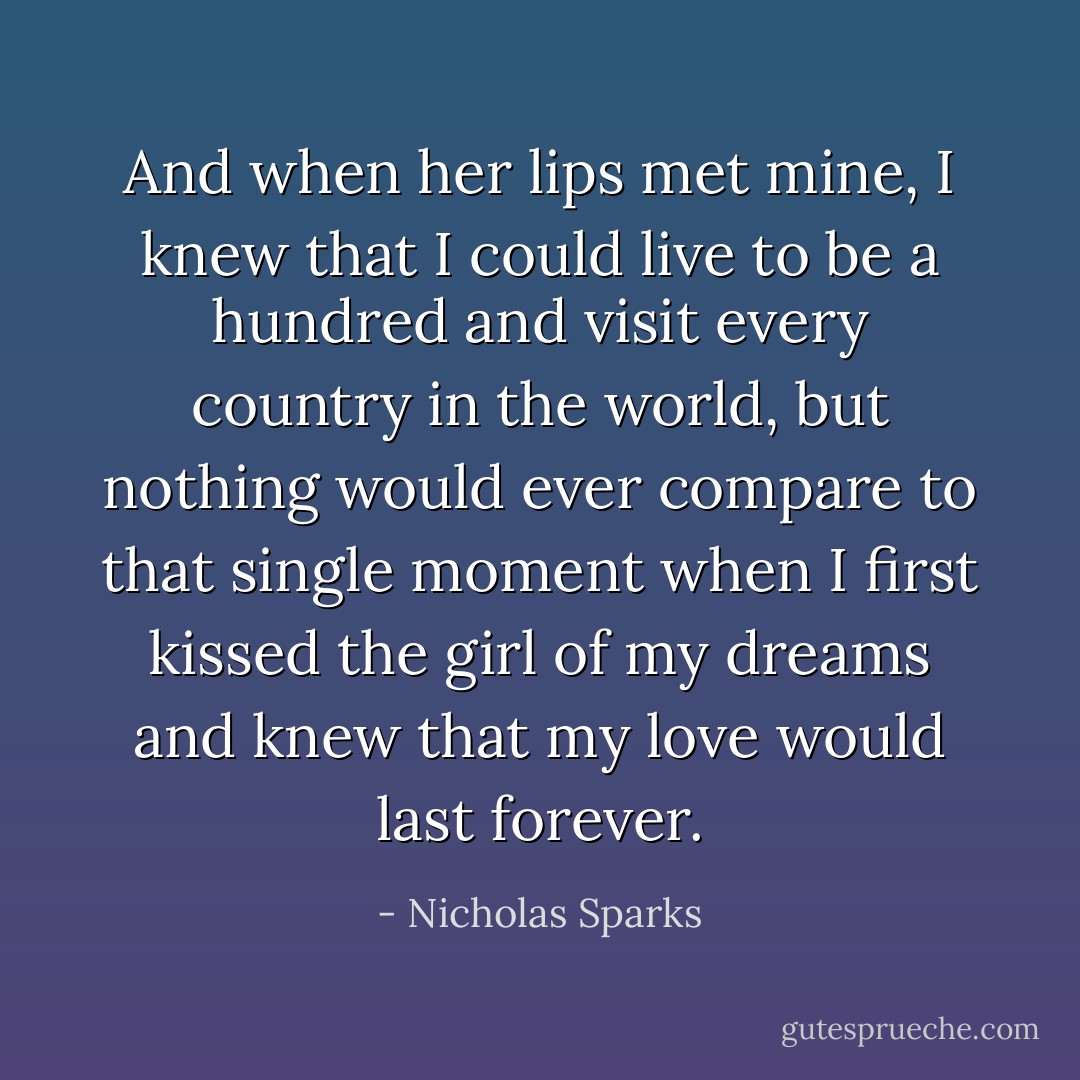And when her lips met mine, I knew that I could live to be a hundred and visit every country in the world, but nothing would ever compare to that single moment when I first kissed the girl of my dreams and knew that my love would last forever. - Nicholas Sparks