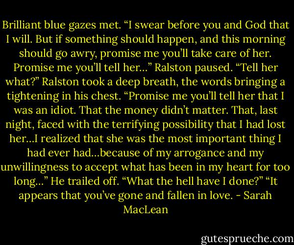 Brilliant blue gazes met. “I swear before you and God that I will. But if something should happen, and this morning should go awry, promise me you’ll take care of her. Promise me you’ll tell her…” Ralston paused.<br />“Tell her what?”<br />Ralston took a deep breath, the words bringing a tightening in his chest. “Promise me you’ll tell her that I was an idiot. That the money didn’t matter. That, last night, faced with the terrifying possibility that I had lost her…I realized that she was the most important thing I had ever had…because of my arrogance and my unwillingness to accept what has been in my heart for too long…” He trailed off. “What the hell have I done?”<br />“It appears that you’ve gone and fallen in love. - Sarah MacLean
