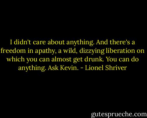 I didn't care about anything. And there's a freedom in apathy, a wild, dizzying liberation on which you can almost get drunk. You can do anything. Ask Kevin. - Lionel Shriver