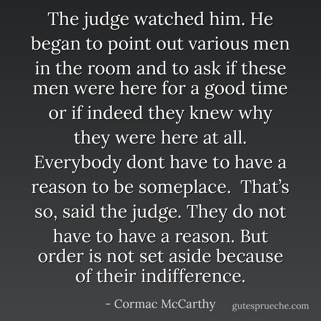 The judge watched him. He began to point out various men in the room and to ask if these men were here for a good time or if indeed they knew why they were here at all.<br />Everybody dont have to have a reason to be someplace.<br /><br />That’s so, said the judge. They do not have to have a reason. But order is not set aside because of their indifference. - Cormac McCarthy