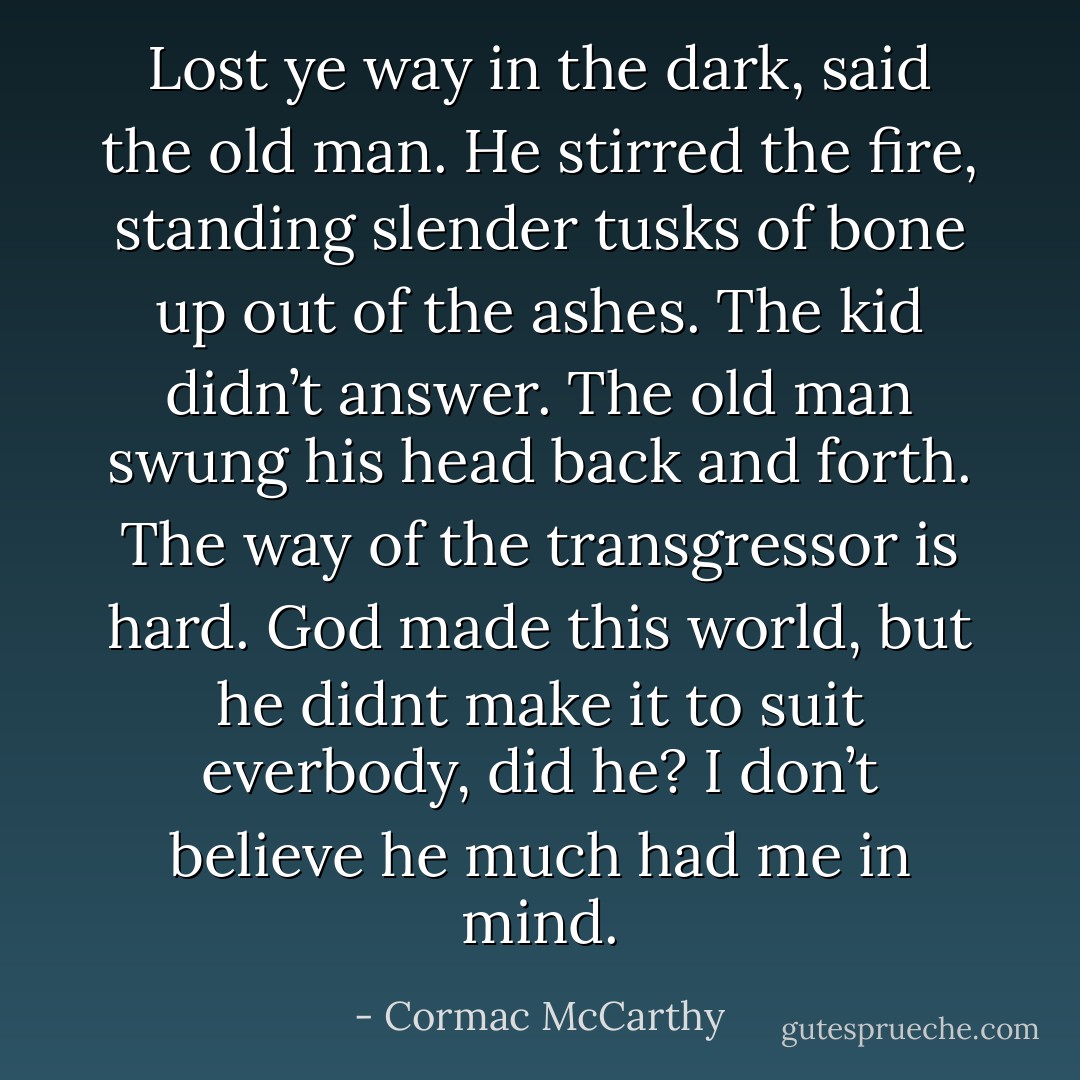 Lost ye way in the dark, said the old man. He stirred the fire, standing slender tusks of bone up out of the ashes.<br />The kid didn’t answer.<br />The old man swung his head back and forth. The way of the transgressor is hard. God made this world, but he didnt make it to suit everbody, did he?<br />I don’t believe he much had me in mind. - Cormac McCarthy