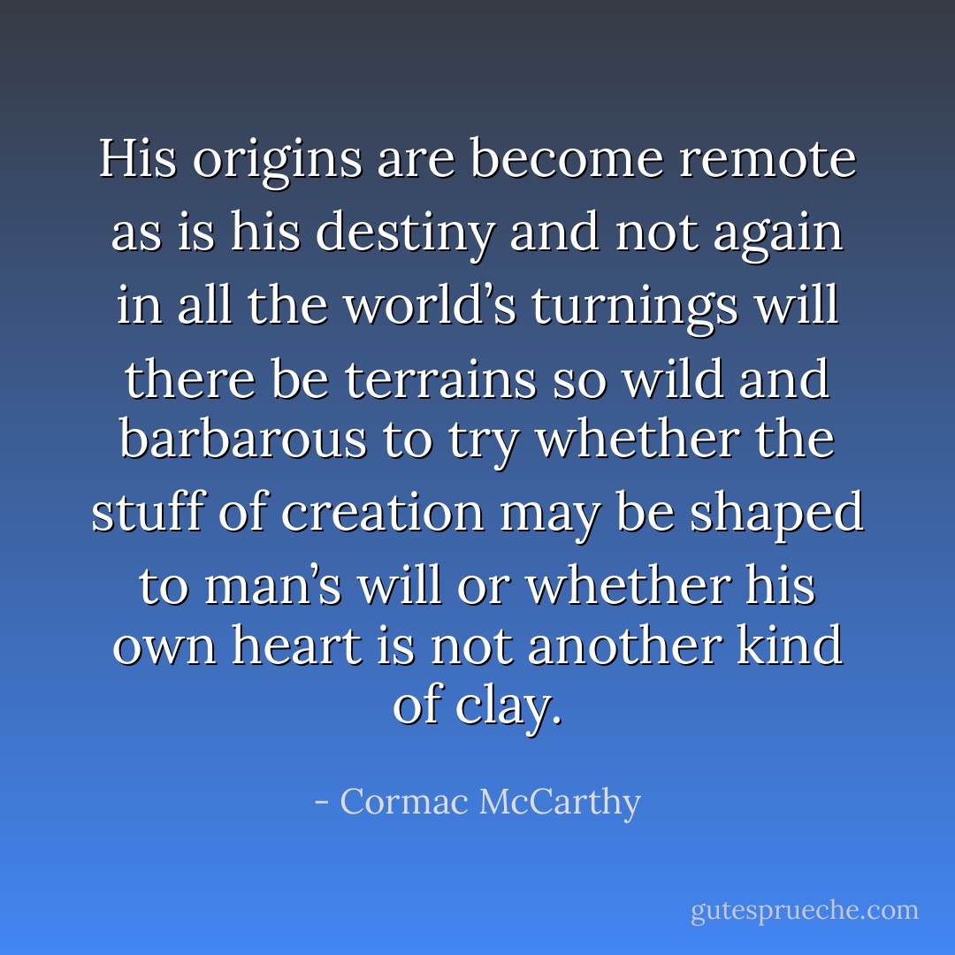 His origins are become remote as is his destiny and not again in all the world’s turnings will there be terrains so wild and barbarous to try whether the stuff of creation may be shaped to man’s will or whether his own heart is not another kind of clay. - Cormac McCarthy