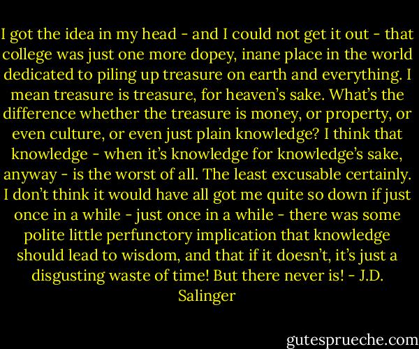 I got the idea in my head - and I could not get it out - that college was just one more dopey, inane place in the world dedicated to piling up treasure on earth and everything. I mean treasure is treasure, for heaven’s sake. What’s the difference whether the treasure is money, or property, or even culture, or even just plain knowledge? I think that knowledge - when it’s knowledge for knowledge’s sake, anyway - is the worst of all. The least excusable certainly. I don’t think it would have all got me quite so down if just once in a while - just once in a while - there was some polite little perfunctory implication that knowledge should lead to wisdom, and that if it doesn’t, it’s just a disgusting waste of time! But there never is! - J.D. Salinger