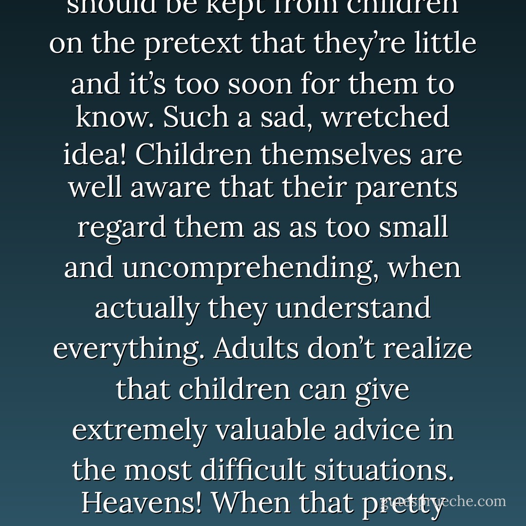 I’ve alway been struck by how little adults understand children, even their own fathers and mothers. Nothing should be kept from children on the pretext that they’re little and it’s too soon for them to know. Such a sad, wretched idea! Children themselves are well aware that their parents regard them as as too small and uncomprehending, when actually they understand everything. Adults don’t realize that children can give extremely valuable advice in the most difficult situations. Heavens! When that pretty little bird looks at you, so happy and trusting, you are ashamed to betray it! - Fyodor Dostoevsky