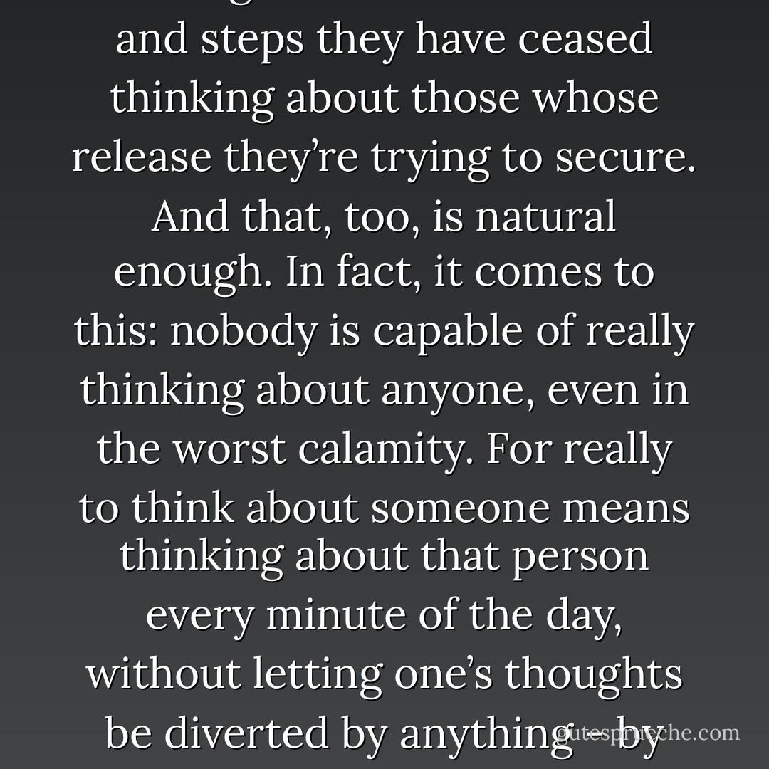 And those they love have forgotten them because all their energies are devoted to making schemes and taking steps to get them out of the camp. And by dint of always thinking about these schemes and steps they have ceased thinking about those whose release they’re trying to secure. And that, too, is natural enough. In fact, it comes to this: nobody is capable of really thinking about anyone, even in the worst calamity. For really to think about someone means thinking about that person every minute of the day, without letting one’s thoughts be diverted by anything - by meals, by a fly that settles on one’s cheek, by household duties, or by a sudden itch somewhere. But there are always flies and itches. That’s why life is difficult to live. - Albert Camus