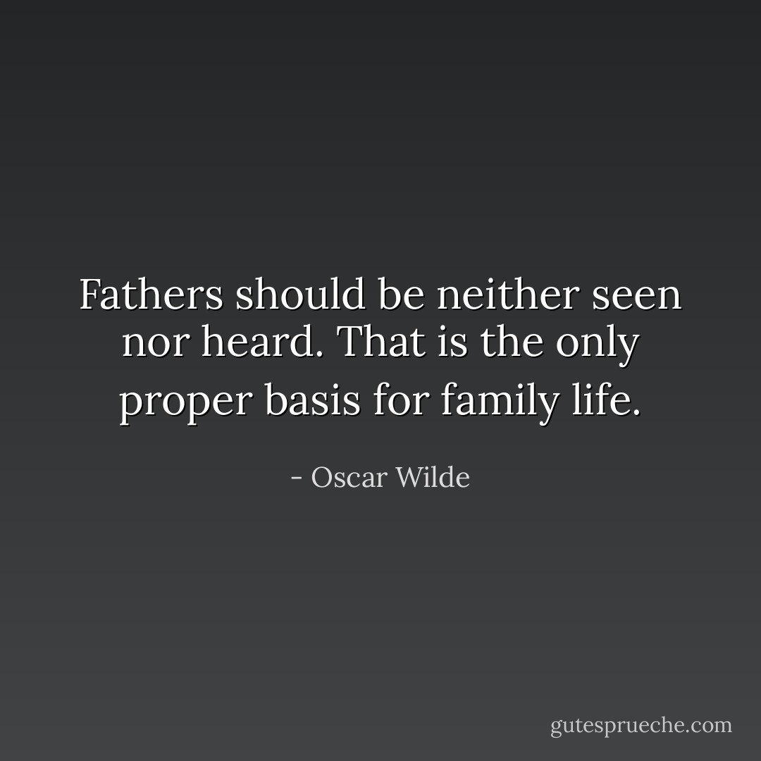 Fathers should be neither seen nor heard. That is the only proper basis for family life. - Oscar Wilde
