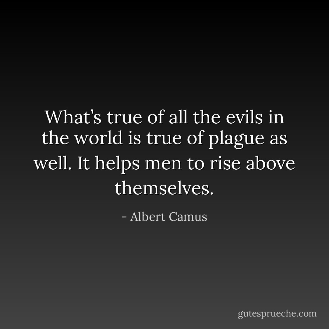 What’s true of all the evils in the world is true of plague as well. It helps men to rise above themselves. - Albert Camus