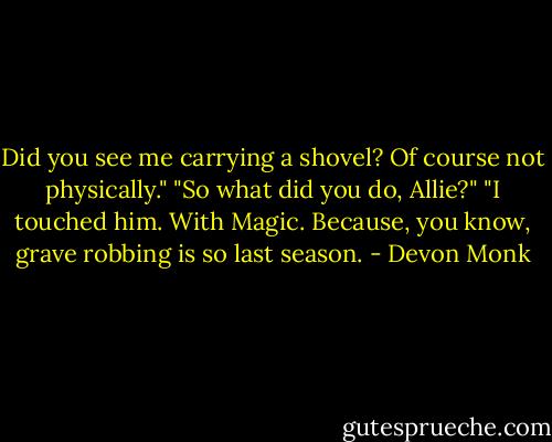 Did you see me carrying a shovel? Of course not physically."<br />"So what did you do, Allie?"<br />"I touched him. With Magic. Because, you know, grave robbing is so last season. - Devon Monk