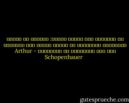 كل الحقائق تمر بثلاث مراحل: الأولى أن تتعرض للسخرية، والثانية أن تقاوم بعنف، أما الثالثة فأن يتم اعتبارها من المسلمات - Arthur Schopenhauer