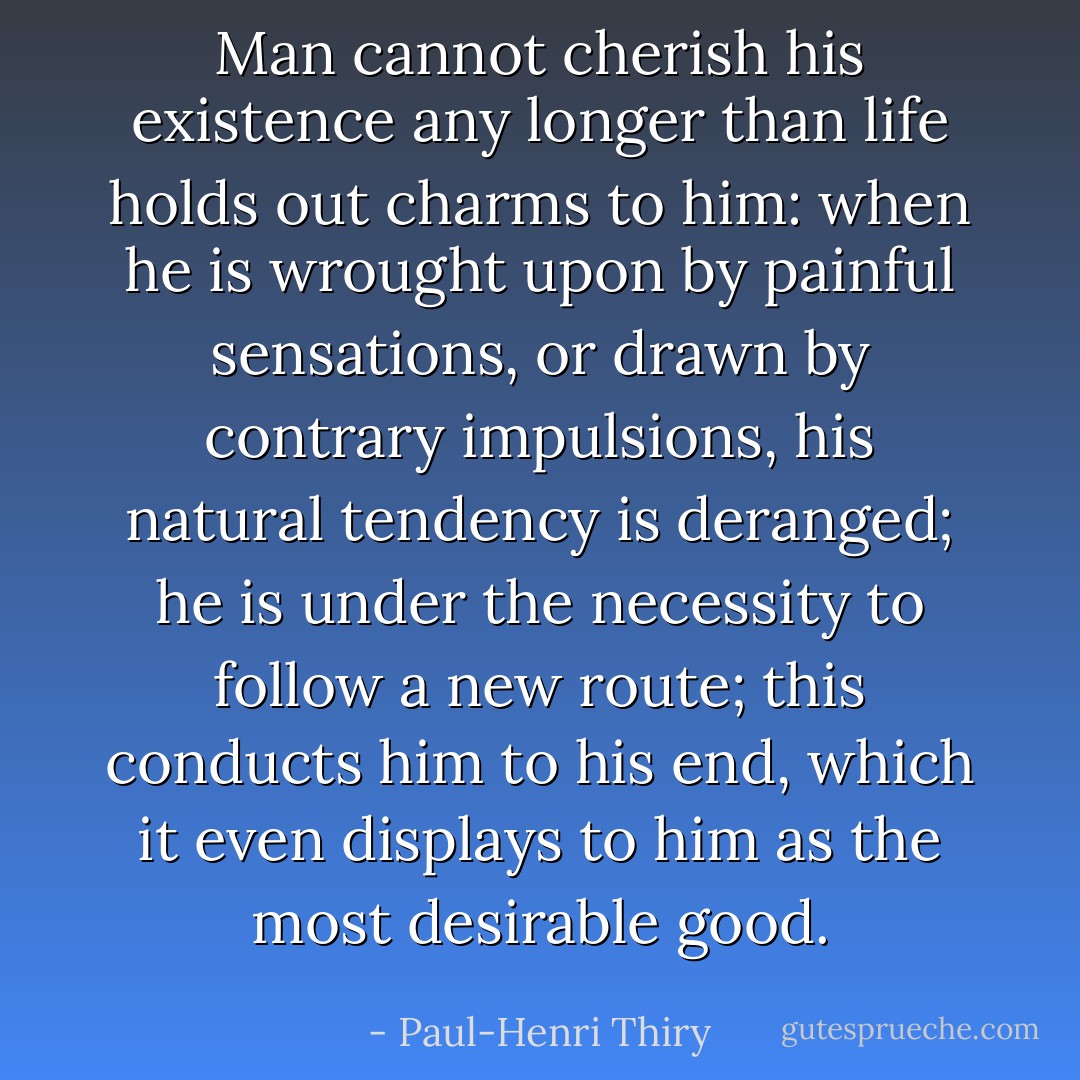 Man cannot cherish his existence any longer than life holds out charms to him: when he is wrought upon by painful sensations, or drawn by contrary impulsions, his natural tendency is deranged; he is under the necessity to follow a new route; this conducts him to his end, which it even displays to him as the most desirable good. - Paul-Henri Thiry