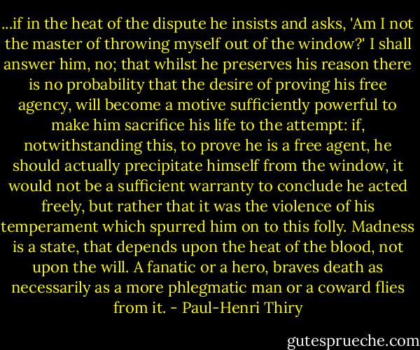 ...if in the heat of the dispute he insists and asks, 'Am I not the master of throwing myself out of the window?' I shall answer him, no; that whilst he preserves his reason there is no probability that the desire of proving his free agency, will become a motive sufficiently powerful to make him sacrifice his life to the attempt: if, notwithstanding this, to prove he is a free agent, he should actually precipitate himself from the window, it would not be a sufficient warranty to conclude he acted freely, but rather that it was the violence of his temperament which spurred him on to this folly. Madness is a state, that depends upon the heat of the blood, not upon the will. A fanatic or a hero, braves death as necessarily as a more phlegmatic man or a coward flies from it. - Paul-Henri Thiry