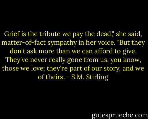 Grief is the tribute we pay the dead," she said, matter-of-fact sympathy in her voice. "But they don't ask more than we can afford to give. They've never really gone from us, you know, those we love; they're part of our story, and we of theirs. - S.M. Stirling