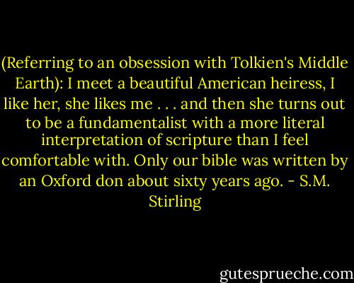 (Referring to an obsession with Tolkien's Middle Earth): I meet a beautiful American heiress, I like her, she likes me . . . and then she turns out to be a fundamentalist with a more literal interpretation of scripture than I feel comfortable with. Only our bible was written by an Oxford don about sixty years ago. - S.M. Stirling