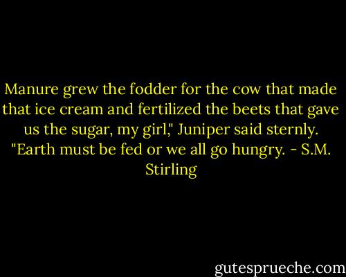 Manure grew the fodder for the cow that made that ice cream and fertilized the beets that gave us the sugar, my girl," Juniper said sternly. "Earth must be fed or we all go hungry. - S.M. Stirling
