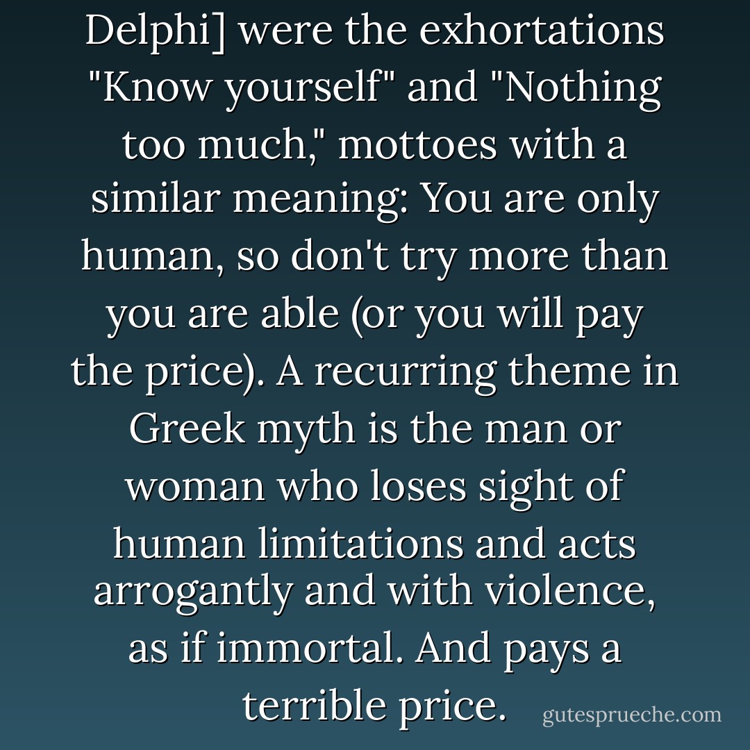 Carved on the temple [at Delphi] were the exhortations "Know yourself" and "Nothing too much," mottoes with a similar meaning: You are only human, so don't try more than you are able (or you will pay the price). A recurring theme in Greek myth is the man or woman who loses sight of human limitations and acts arrogantly and with violence, as if immortal. And pays a terrible price. - Barry B. Powell