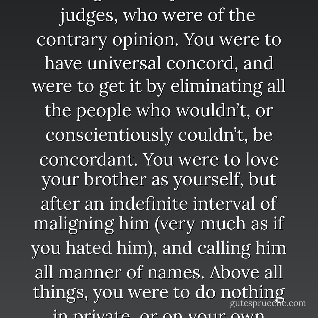 Mrs. Crisparkle had need of her own share of philanthropy when she beheld this very large and very loud excrescence on the little party. Always something in the nature of a Boil upon the face of society, Mr. Honeythunder expanded into an inflammatory Wen in Minor Canon Corner. Though it was not literally true, as was facetiously charged against him by public unbelievers, that he called aloud to his fellow-creatures: ‘Curse your souls and bodies, come here and be blessed!’ still his philanthropy was of that gunpowderous sort that the difference between it and animosity was hard to determine. You were to abolish military force, but you were first to bring all commanding officers who had done their duty, to trial by court-martial for that offence, and shoot them. You were to abolish war, but were to make converts by making war upon them, and charging them with loving war as the apple of their eye. You were to have no capital punishment, but were first to sweep off the face of the earth all legislators, jurists, and judges, who were of the contrary opinion. You were to have universal concord, and were to get it by eliminating all the people who wouldn’t, or conscientiously couldn’t, be concordant. You were to love your brother as yourself, but after an indefinite interval of maligning him (very much as if you hated him), and calling him all manner of names. Above all things, you were to do nothing in private, or on your own account. You were to go to the offices of the Haven of Philanthropy, and put your name down as a Member and a Professing Philanthropist. Then, you were to pay up your subscription, get your card of membership and your riband and medal, and were evermore to live upon a platform, and evermore to say what Mr. Honeythunder said, and what the Treasurer said, and what the sub-Treasurer said, and what the Committee said, and what the sub-Committee said, and what the Secretary said, and what the Vice-Secretary said. And this was usually said in the unanimously-carried resolution under hand and seal, to the effect: ‘That this assembled Body of Professing Philanthropists views, with indignant scorn and contempt, not unmixed with utter detestation and loathing abhorrence’—in short, the baseness of all those who do not belong to it, and pledges itself to make as many obnoxious statements as possible about them, without being at all particular as to facts. - Charles Dickens