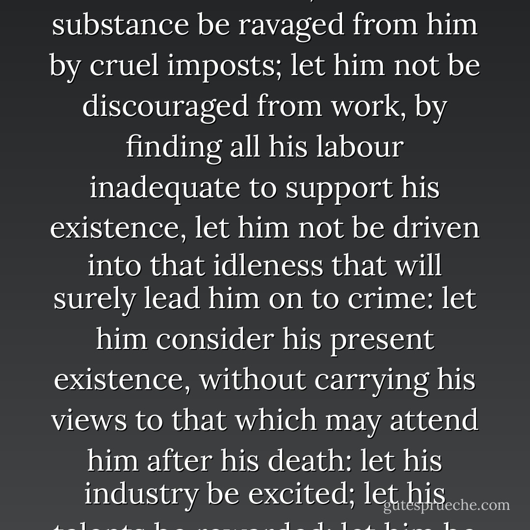 When it shall be desired to enlighten man, let him always have truth laid before him. Instead of kindling his imagination by the idea of those pretended goods that a future state has in reserve for him, let him be solaced, let him be succoured; or, at least, let him be permitted to enjoy the fruit of his labour; let not his substance be ravaged from him by cruel imposts; let him not be discouraged from work, by finding all his labour inadequate to support his existence, let him not be driven into that idleness that will surely lead him on to crime: let him consider his present existence, without carrying his views to that which may attend him after his death: let his industry be excited; let his talents be rewarded; let him be rendered active, laborious, beneficent, and virtuous, in the world he inhabits; let it be shown to him that his actions are capable of having an influence over his fellow men, but not on those imaginary beings located in an ideal world. - Paul-Henri Thiry