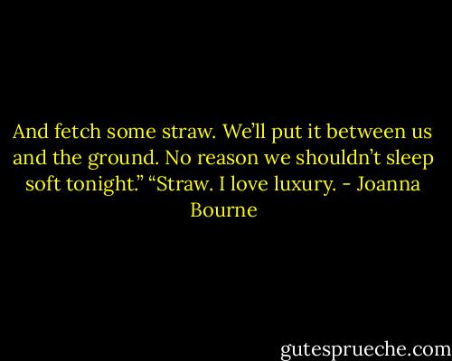 And fetch some straw.<br />We’ll put it between us and the ground. No reason we shouldn’t sleep soft tonight.”<br />“Straw. I love luxury. - Joanna Bourne