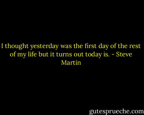 I thought yesterday was the first day of the rest of my life but it turns out today is. - Steve Martin