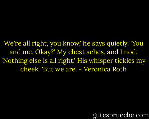 We're all right, you know,' he says quietly. 'You and me. Okay?' My chest aches, and I nod. 'Nothing else is all right.' His whisper tickles my cheek. 'But we are. - Veronica Roth