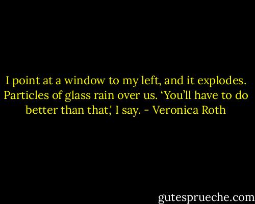 I point at a window to my left, and it explodes. Particles of glass rain over us. ‘You’ll have to do better than that,' I say. - Veronica Roth