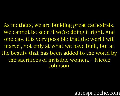 As mothers, we are building great cathedrals. We cannot be seen if we're doing it right. And one day, it is very possible that the world will marvel, not only at what we have built, but at the beauty that has been added to the world by the sacrifices of invisible women. - Nicole Johnson