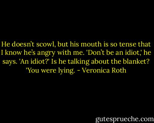 He doesn’t scowl, but his mouth is so tense that I know he’s angry with me. 'Don’t be an idiot,' he says.<br />'An idiot?' Is he talking about the blanket?<br />'You were lying. - Veronica Roth