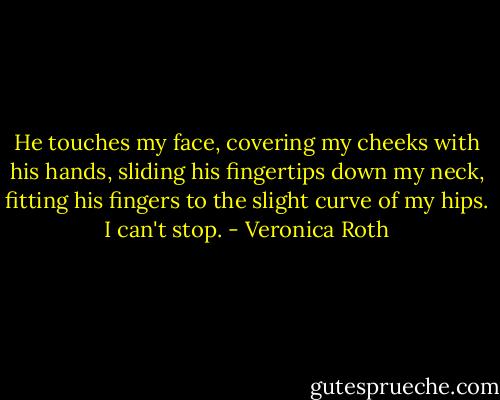 He touches my face, covering my cheeks with his hands, sliding his fingertips down my neck, fitting his fingers to the slight curve of my hips. I can't stop. - Veronica Roth