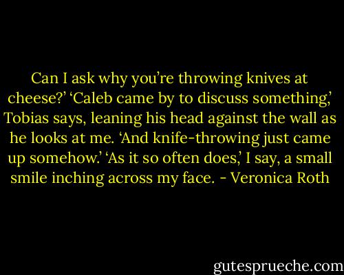 Can I ask why you’re throwing knives at cheese?’<br />‘Caleb came by to discuss something,’ Tobias says, leaning his head against the wall as he looks at me. ‘And knife-throwing just came up somehow.’<br />‘As it so often does,’ I say, a small smile inching across my face. - Veronica Roth