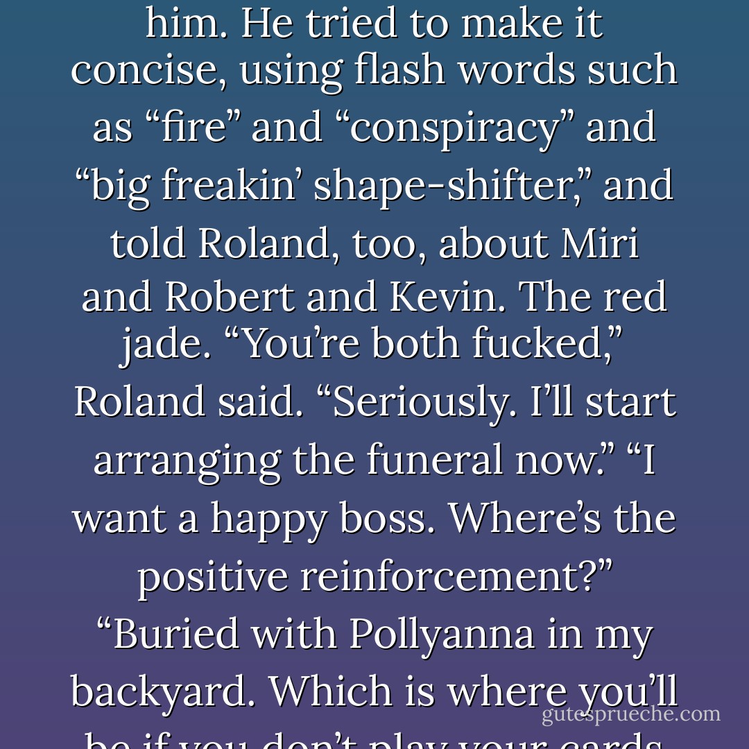So what’s all the fuss?” he asked instead. “Where’s all the shit coming from?”<br />Dean told him. He tried to make it concise, using flash words such as “fire” and “conspiracy” and “big<br />freakin’ shape-shifter,” and told Roland, too, about Miri and Robert and Kevin. The red jade.<br />“You’re both fucked,” Roland said. “Seriously. I’ll start arranging the funeral now.”<br />“I want a happy boss. Where’s the positive reinforcement?”<br />“Buried with Pollyanna in my backyard. Which is where you’ll be if you don’t play your cards right. - Marjorie M. Liu