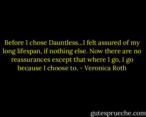 Before I chose Dauntless...I felt assured of my long lifespan, if nothing else. Now there are no reassurances except that where I go, I go because I choose to. - Veronica Roth